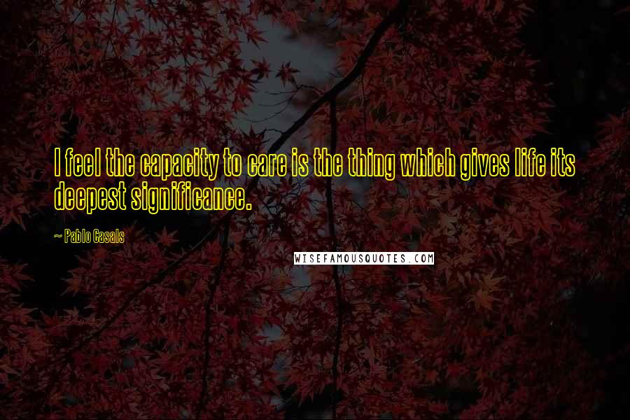 Pablo Casals quotes: I feel the capacity to care is the thing which gives life its deepest significance.