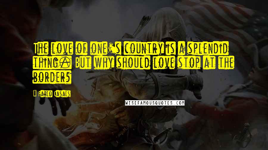 Pablo Casals quotes: The love of one's country is a splendid thing. But why should love stop at the border?