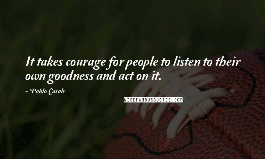 Pablo Casals quotes: It takes courage for people to listen to their own goodness and act on it.