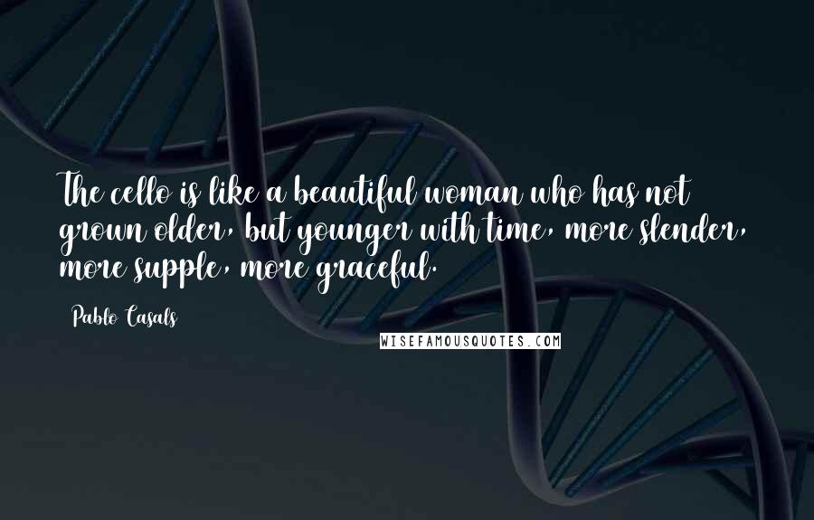 Pablo Casals quotes: The cello is like a beautiful woman who has not grown older, but younger with time, more slender, more supple, more graceful. Pablo Casals quotes: The cello is like a beautiful woman who has not grown older, but younger with time, more slender, more supple, more graceful.