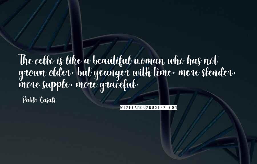 Pablo Casals quotes: The cello is like a beautiful woman who has not grown older, but younger with time, more slender, more supple, more graceful.