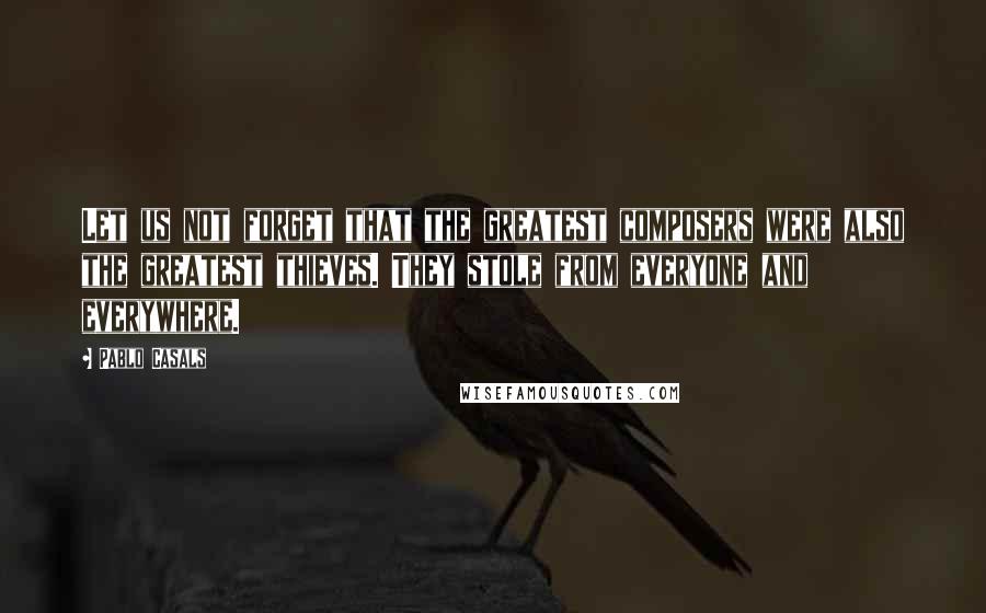 Pablo Casals quotes: Let us not forget that the greatest composers were also the greatest thieves. They stole from everyone and everywhere.