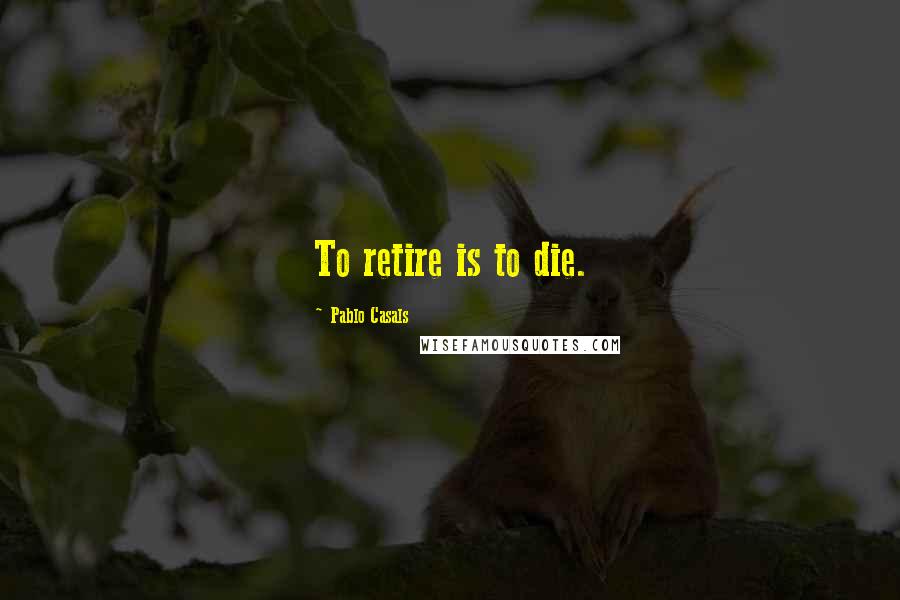 Pablo Casals quotes: To retire is to die.