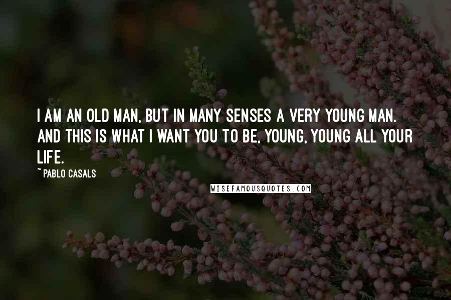 Pablo Casals quotes: I am an old man, but in many senses a very young man. And this is what I want you to be, young, young all your life.