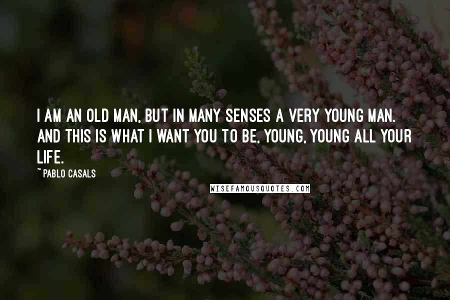 Pablo Casals quotes: I am an old man, but in many senses a very young man. And this is what I want you to be, young, young all your life. Pablo Casals quotes: I am an old man, but in many senses a very young man. And this is what I want you to be, young, young all your life.