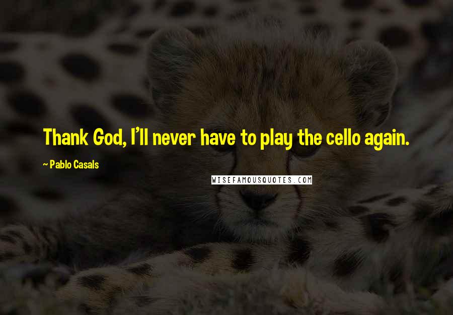 Pablo Casals quotes: Thank God, I'll never have to play the cello again.