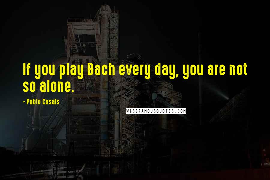 Pablo Casals quotes: If you play Bach every day, you are not so alone.