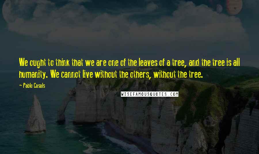 Pablo Casals quotes: We ought to think that we are one of the leaves of a tree, and the tree is all humanity. We cannot live without the others, without the tree.
