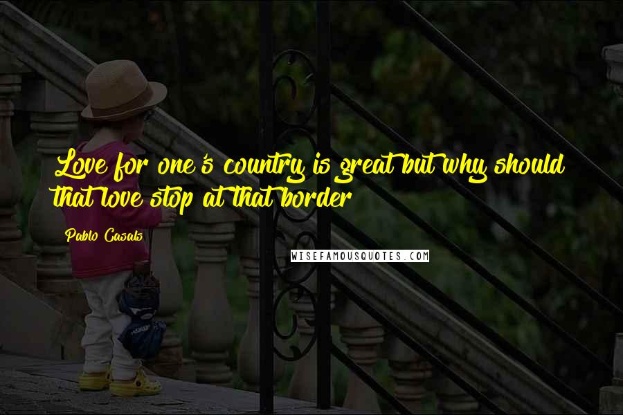 Pablo Casals quotes: Love for one's country is great but why should that love stop at that border?