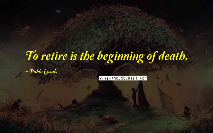 Pablo Casals quotes: To retire is the beginning of death.