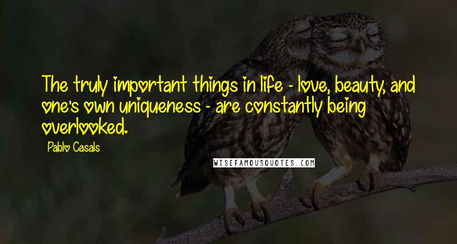 Pablo Casals quotes: The truly important things in life - love, beauty, and one's own uniqueness - are constantly being overlooked.