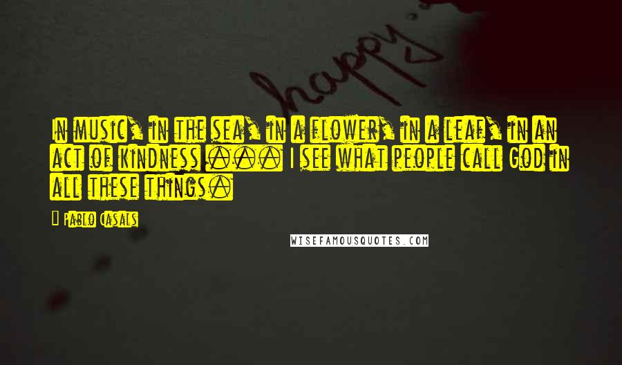 Pablo Casals quotes: In music, in the sea, in a flower, in a leaf, in an act of kindness ... I see what people call God in all these things.