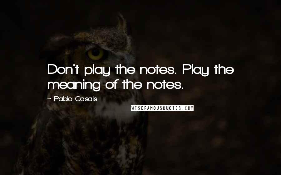Pablo Casals quotes: Don't play the notes. Play the meaning of the notes.