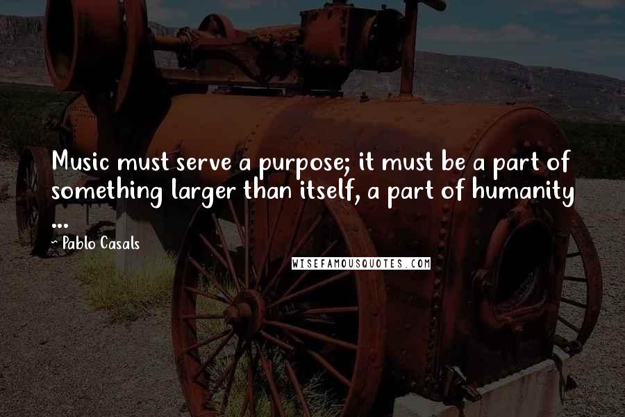 Pablo Casals quotes: Music must serve a purpose; it must be a part of something larger than itself, a part of humanity ...