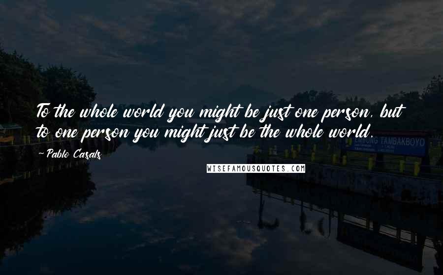 Pablo Casals quotes: To the whole world you might be just one person, but to one person you might just be the whole world. Pablo Casals quotes: To the whole world you might be just one person, but to one person you might just be the whole world.
