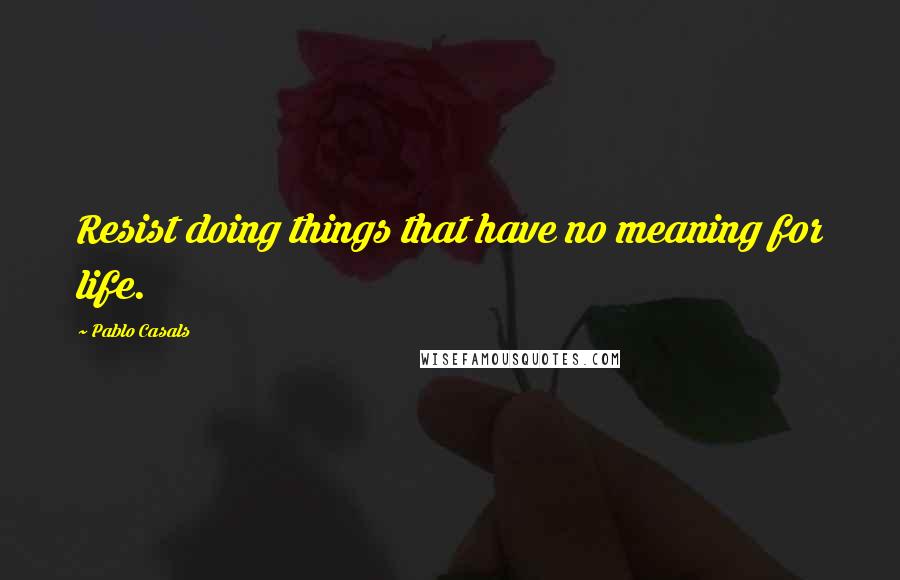 Pablo Casals quotes: Resist doing things that have no meaning for life.
