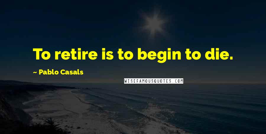 Pablo Casals quotes: To retire is to begin to die.