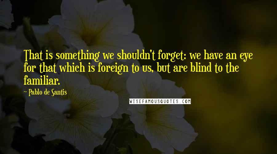 Pablo De Santis quotes: That is something we shouldn't forget: we have an eye for that which is foreign to us, but are blind to the familiar.