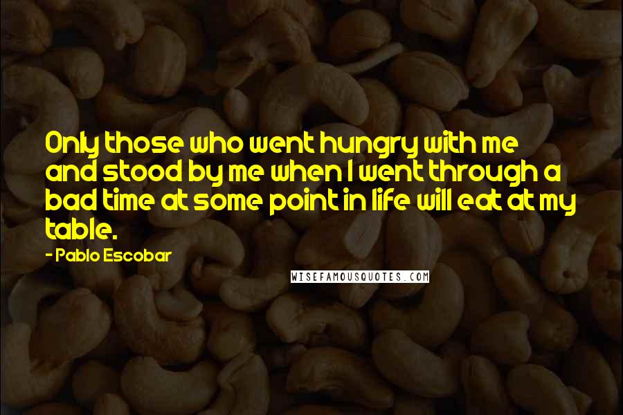 Pablo Escobar quotes: Only those who went hungry with me and stood by me when I went through a bad time at some point in life will eat at my table.