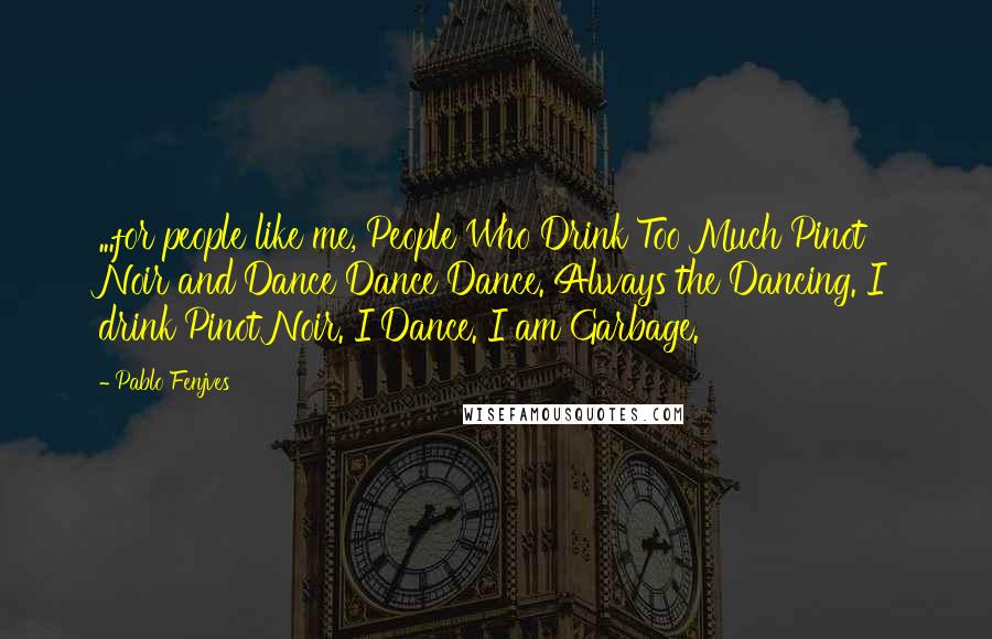 Pablo Fenjves quotes: ...for people like me, People Who Drink Too Much Pinot Noir and Dance Dance Dance. Always the Dancing. I drink Pinot Noir. I Dance. I am Garbage. Pablo Fenjves quotes: ...for people like me, People Who Drink Too Much Pinot Noir and Dance Dance Dance. Always the Dancing. I drink Pinot Noir. I Dance. I am Garbage.