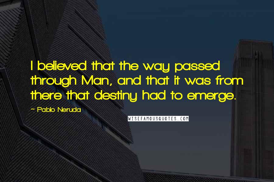 Pablo Neruda quotes: I believed that the way passed through Man, and that it was from there that destiny had to emerge.