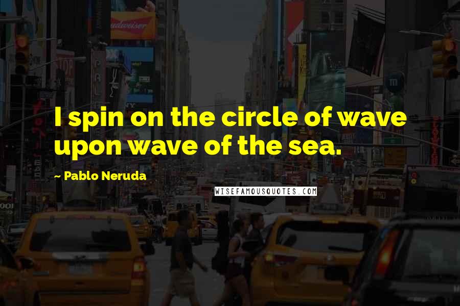 Pablo Neruda quotes: I spin on the circle of wave upon wave of the sea.