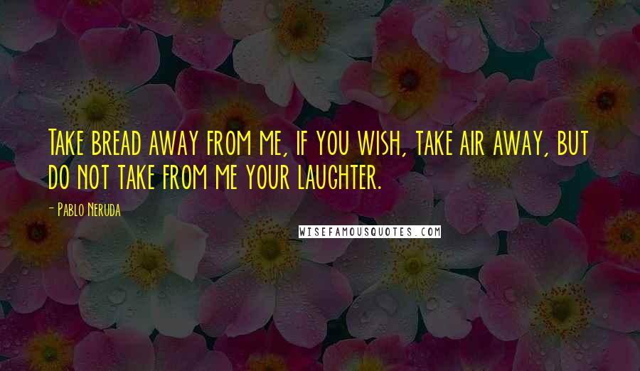 Pablo Neruda quotes: Take bread away from me, if you wish, take air away, but do not take from me your laughter.