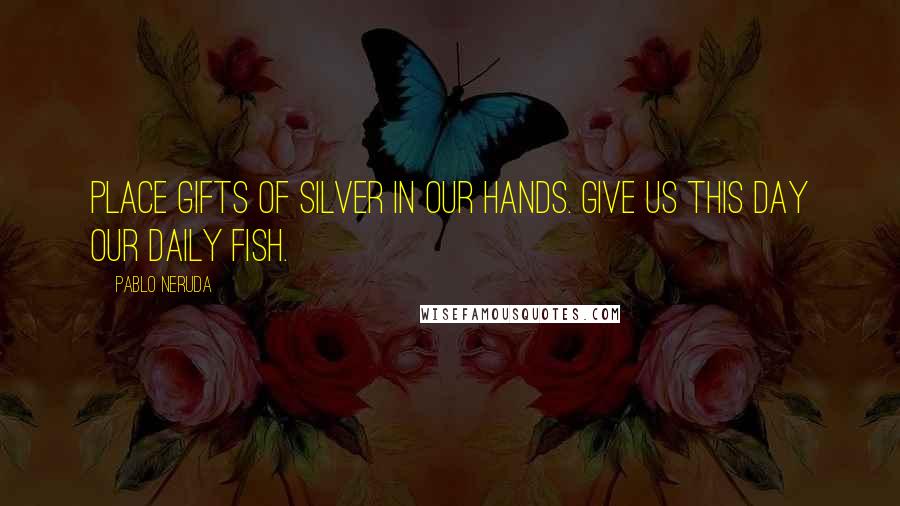 Pablo Neruda quotes: Place gifts of silver in our hands. Give us this day our daily fish.