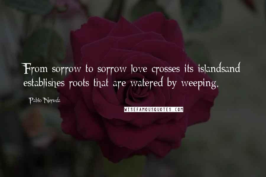 Pablo Neruda quotes: From sorrow to sorrow love crosses its islandsand establishes roots that are watered by weeping.