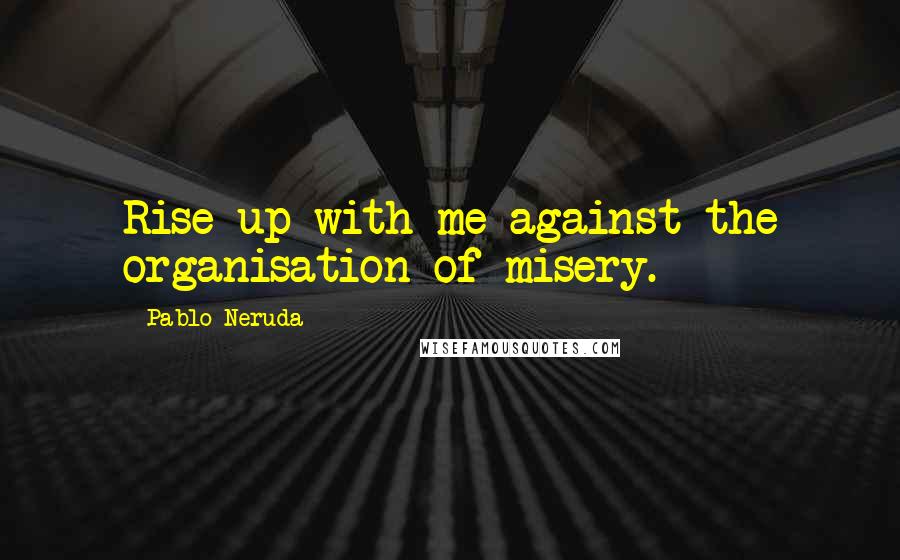 Pablo Neruda quotes: Rise up with me against the organisation of misery.
