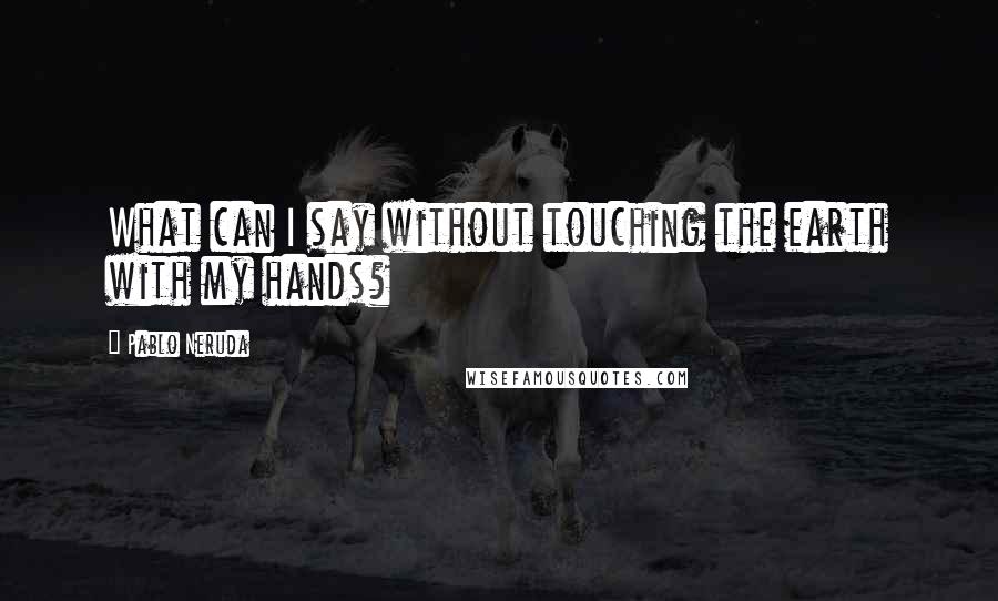 Pablo Neruda quotes: What can I say without touching the earth with my hands?