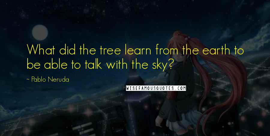 Pablo Neruda quotes: What did the tree learn from the earth to be able to talk with the sky?
