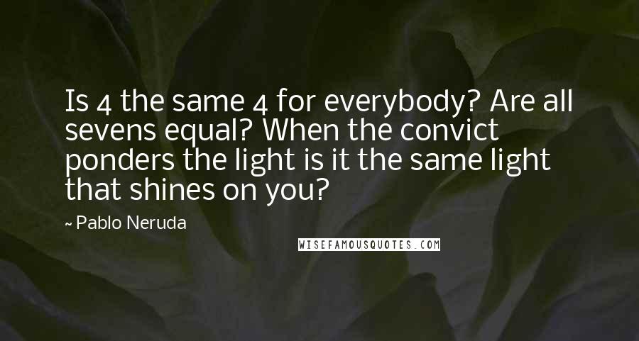 Pablo Neruda quotes: Is 4 the same 4 for everybody? Are all sevens equal? When the convict ponders the light is it the same light that shines on you?