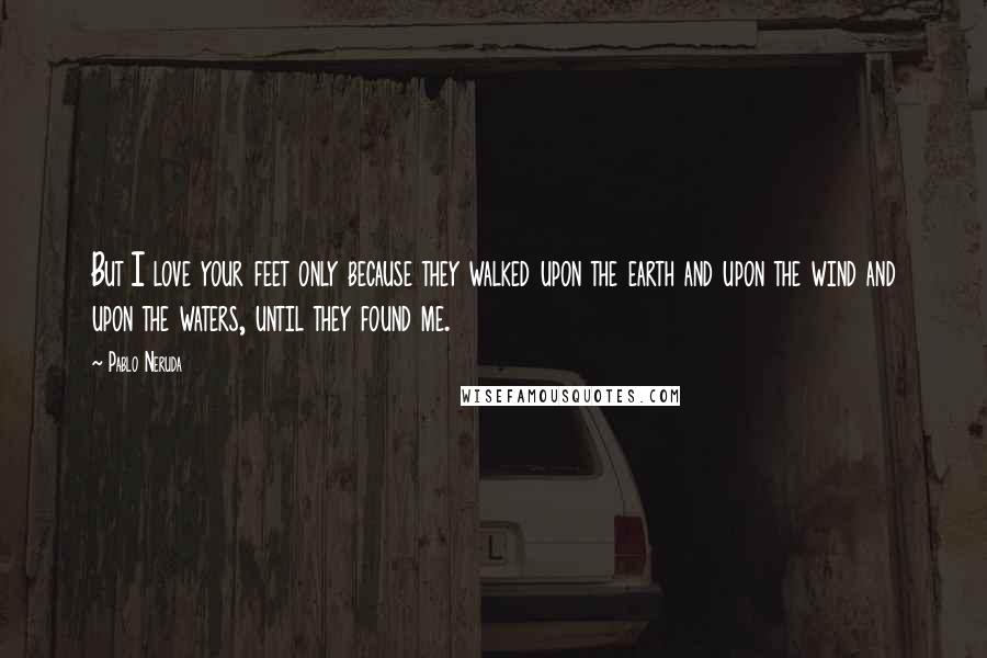 Pablo Neruda quotes: But I love your feet only because they walked upon the earth and upon the wind and upon the waters, until they found me.