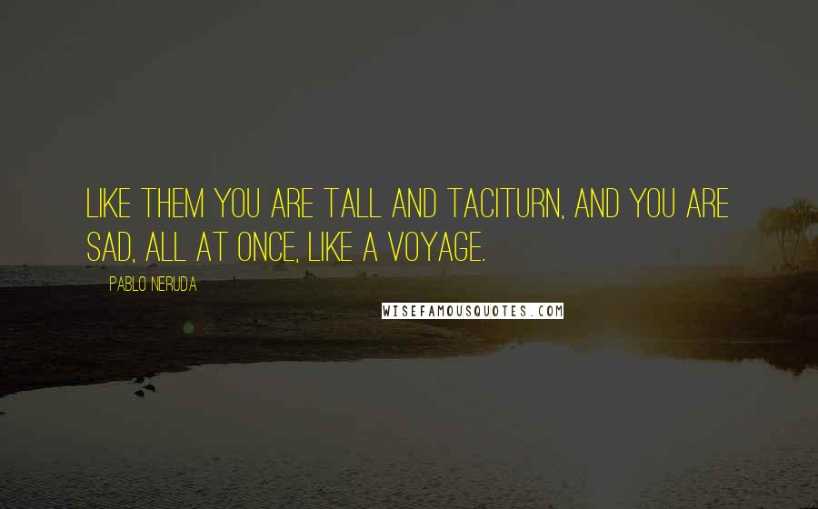 Pablo Neruda quotes: Like them you are tall and taciturn, and you are sad, all at once, like a voyage.