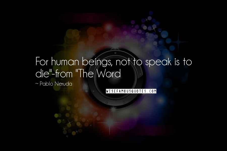 Pablo Neruda quotes: For human beings, not to speak is to die"-from "The Word