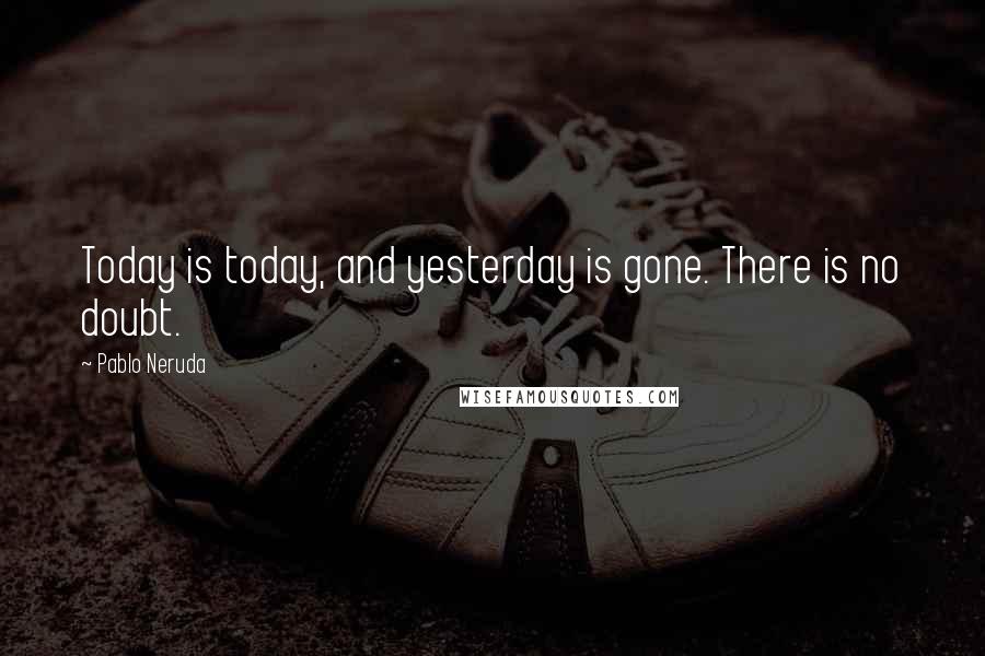Pablo Neruda quotes: Today is today, and yesterday is gone. There is no doubt.