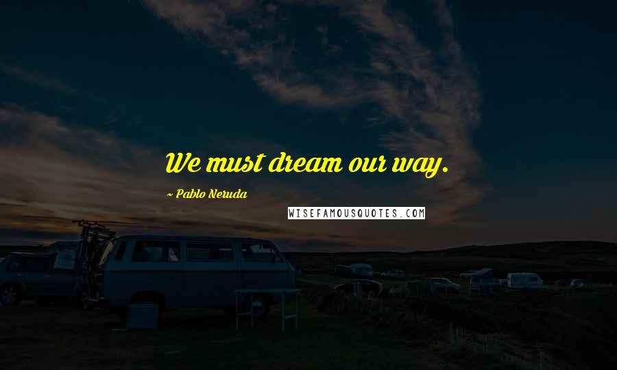 Pablo Neruda quotes: We must dream our way.