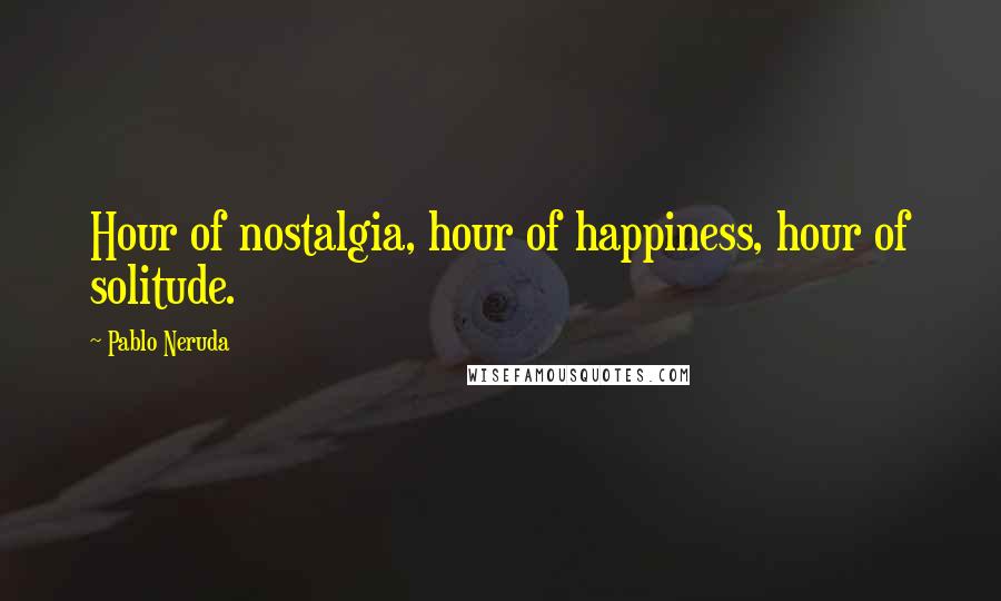 Pablo Neruda quotes: Hour of nostalgia, hour of happiness, hour of solitude.