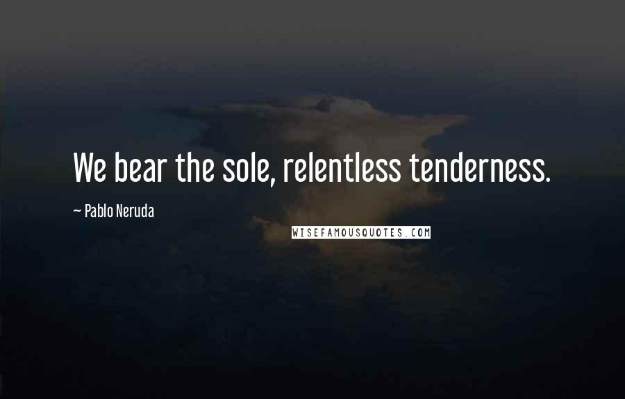 Pablo Neruda quotes: We bear the sole, relentless tenderness.