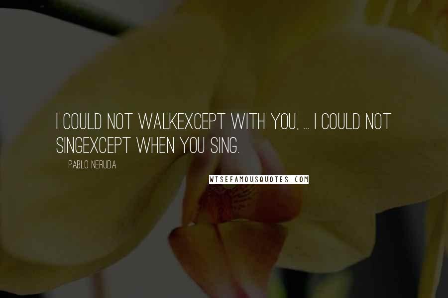 Pablo Neruda quotes: I could not walkexcept with you, ... I could not singexcept when you sing.