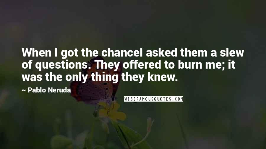 Pablo Neruda quotes: When I got the chanceI asked them a slew of questions. They offered to burn me; it was the only thing they knew.