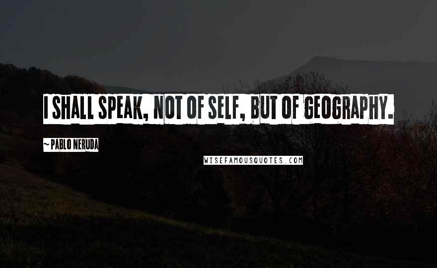 Pablo Neruda quotes: I shall speak, not of self, but of geography.