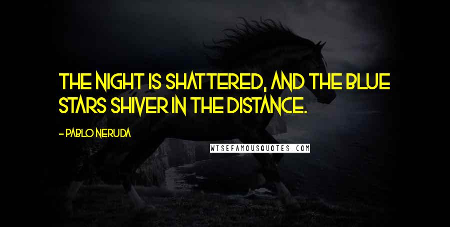 Pablo Neruda quotes: The night is shattered, and the blue stars shiver in the distance.