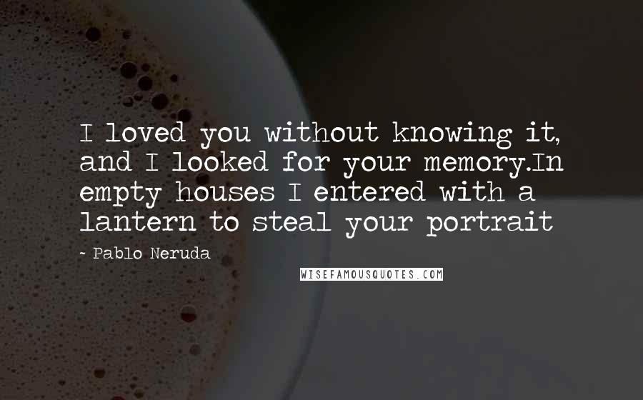 Pablo Neruda quotes: I loved you without knowing it, and I looked for your memory.In empty houses I entered with a lantern to steal your portrait