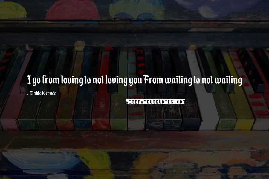 Pablo Neruda quotes: I go from loving to not loving youFrom waiting to not waiting