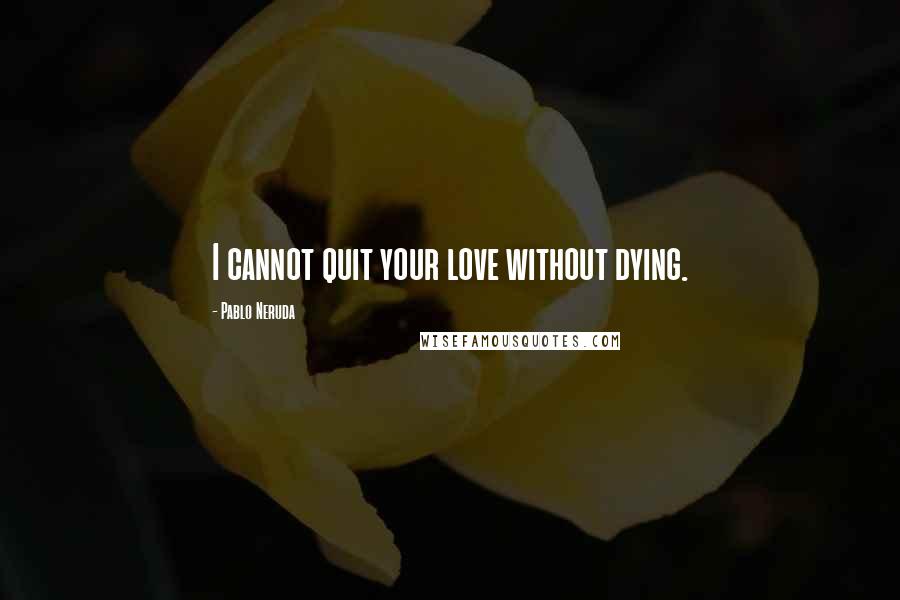 Pablo Neruda quotes: I cannot quit your love without dying.