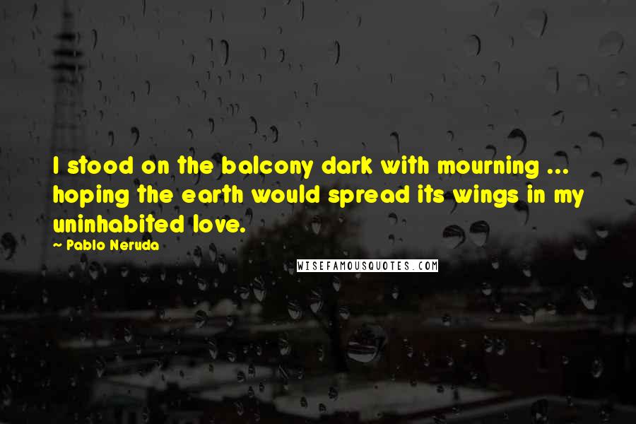 Pablo Neruda quotes: I stood on the balcony dark with mourning ... hoping the earth would spread its wings in my uninhabited love.