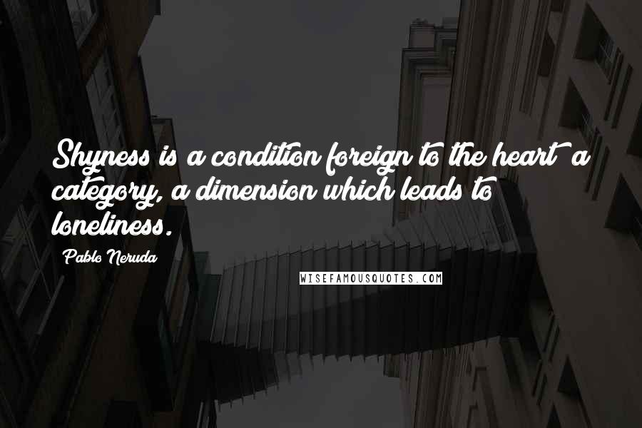 Pablo Neruda quotes: Shyness is a condition foreign to the heart a category, a dimension which leads to loneliness.