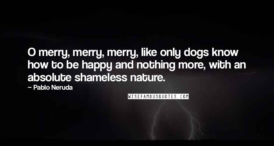 Pablo Neruda quotes: O merry, merry, merry, like only dogs know how to be happy and nothing more, with an absolute shameless nature.